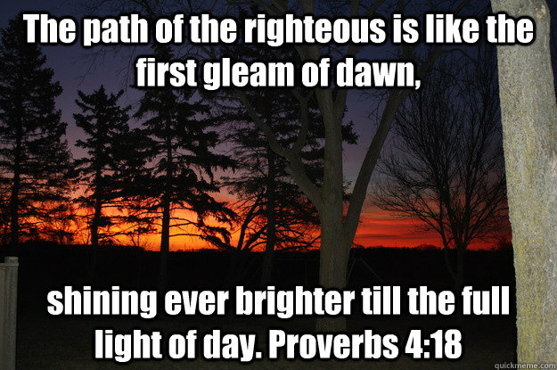 The path of the righteous is like the first gleam of dawn, shining ever brighter till the full light of day. Proverbs 4:18  