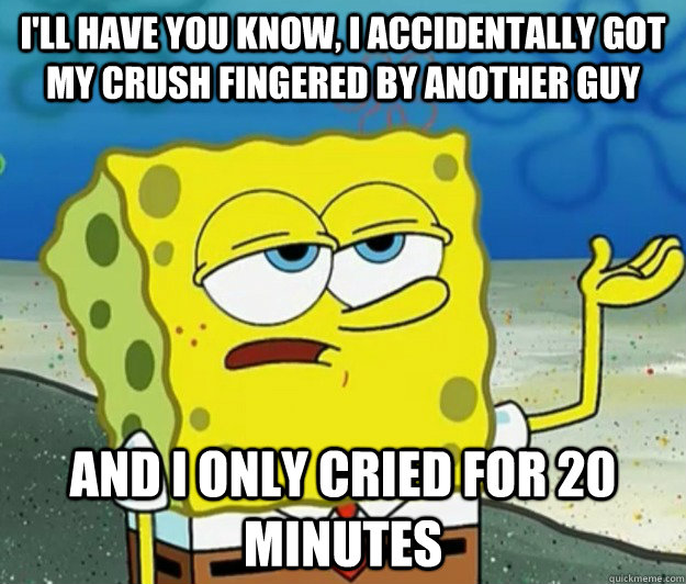 I'll have you know, I accidentally got my crush fingered by another guy  and i only cried for 20 minutes  Tough Spongebob