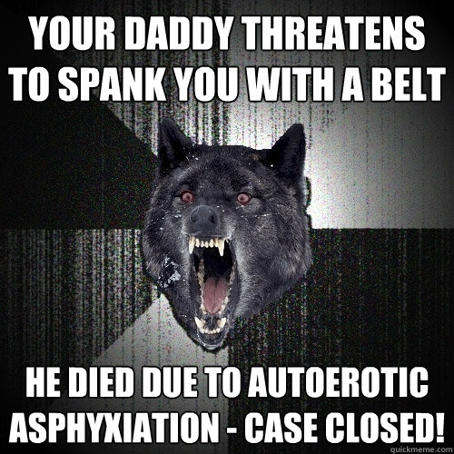 Your daddy threatens to spank you with a belt He died due to autoerotic asphyxiation - case closed!  Insanity Wolf