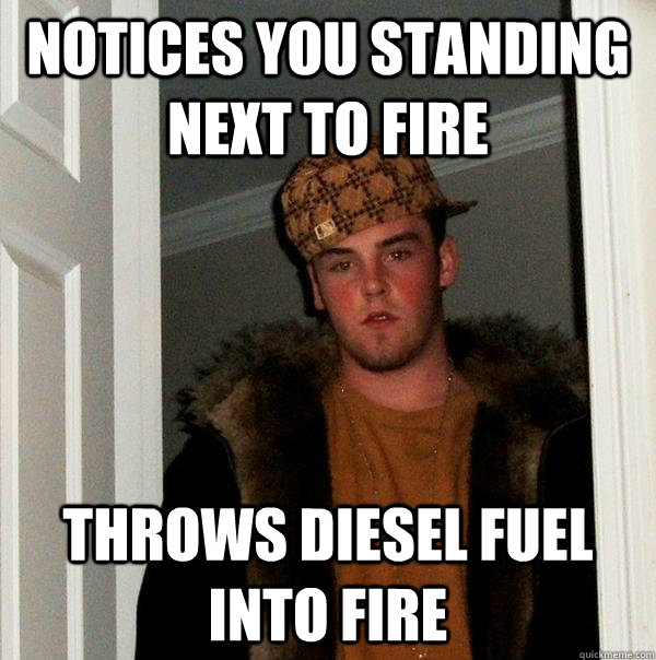 Notices you standing next to fire Throws diesel fuel into fire - Notices you standing next to fire Throws diesel fuel into fire  Scumbag Steve