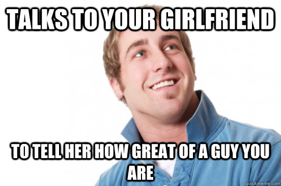 Talks to your girlfriend To tell her how great of a guy you are  Misunderstood Douchebag