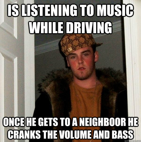 Is listening to music while driving once he gets to a neighboor he cranks the volume and bass  Scumbag Steve