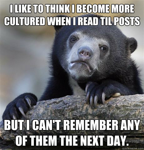 I like to think I become more cultured when I read TIL posts But I can't remember any of them the next day.  Confession Bear