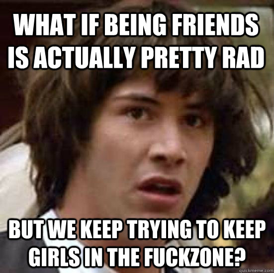 What if being friends is actually pretty rad But we keep trying to keep girls in the fuckzone?  conspiracy keanu