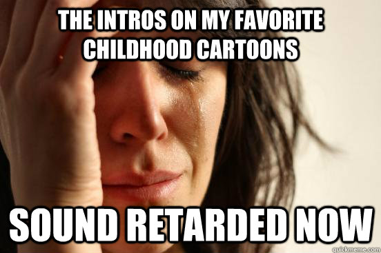 the intros on my favorite childhood cartoons sound retarded now  First World Problems