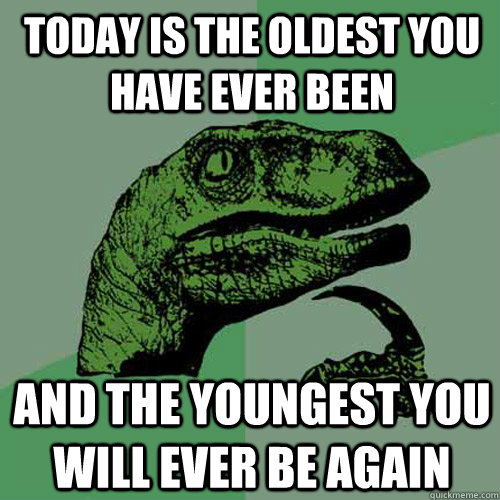 today is the oldest you have ever been and the youngest you will ever be again  Philosoraptor