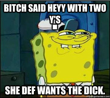 Bitch said heyy with two y's she def wants the dick.  Spongebob