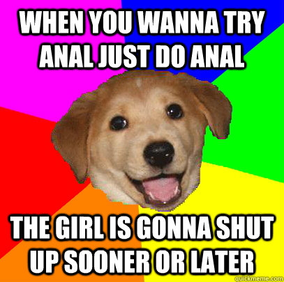 when you wanna try anal just do anal the girl is gonna shut up sooner or later  Advice Dog