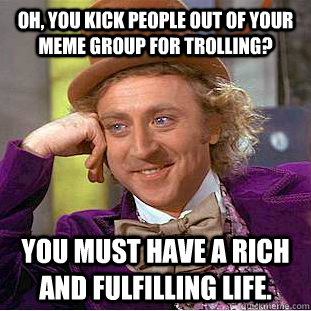 Oh, you kick people out of your meme group for trolling? you must have a rich and fulfilling life.  Condescending Wonka