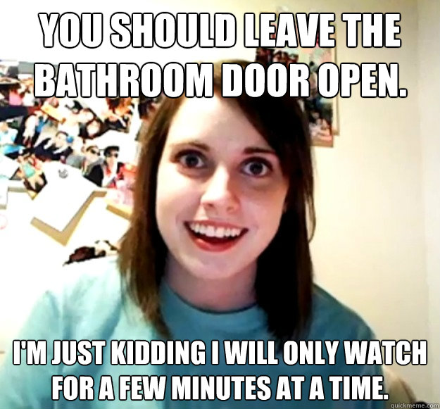 You should leave the bathroom door open. I'm just kidding I will only watch for a few minutes at a time. - You should leave the bathroom door open. I'm just kidding I will only watch for a few minutes at a time.  Misc