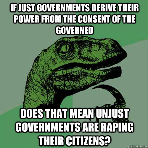 If just governments derive their power from the consent of the governed Does that mean unjust governments are raping their citizens?  Philosoraptor