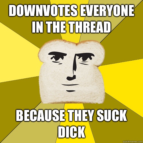 Downvotes everyone in the thread because they suck dick  Breadfriend