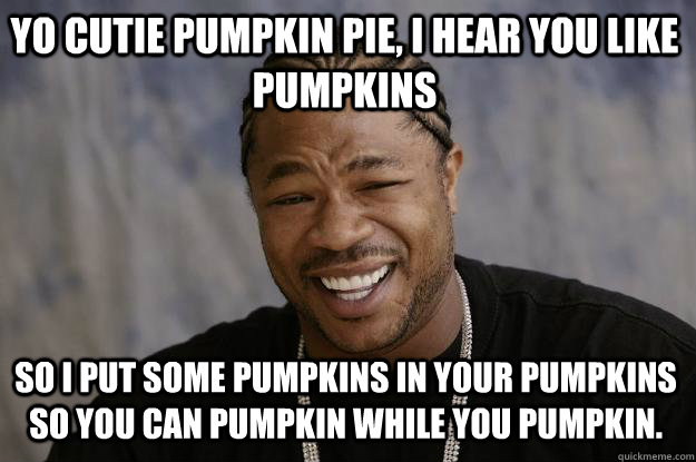 YO CUTIE PUMPKIN PIE, I HEAR YOU LIKE PUMPKINS SO I PUT SOME PUMPKINS IN YOUR PUMPKINS SO YOU CAN PUMPKIN WHILE YOU PUMPKIN. - YO CUTIE PUMPKIN PIE, I HEAR YOU LIKE PUMPKINS SO I PUT SOME PUMPKINS IN YOUR PUMPKINS SO YOU CAN PUMPKIN WHILE YOU PUMPKIN.  Xzibit meme