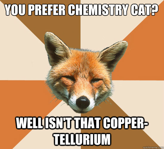 You prefer Chemistry Cat? Well isn't that Copper- Tellurium - You prefer Chemistry Cat? Well isn't that Copper- Tellurium  Condescending Fox