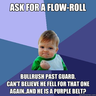 Ask for a flow-roll Bullrush past guard.
Can't believe he fell for that one AGAIN..and he is a purple belt?  Success Kid