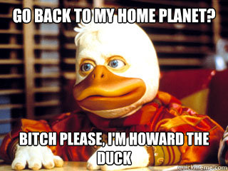 go back to my home planet? Bitch please, I'm Howard the duck  Howard the Duck