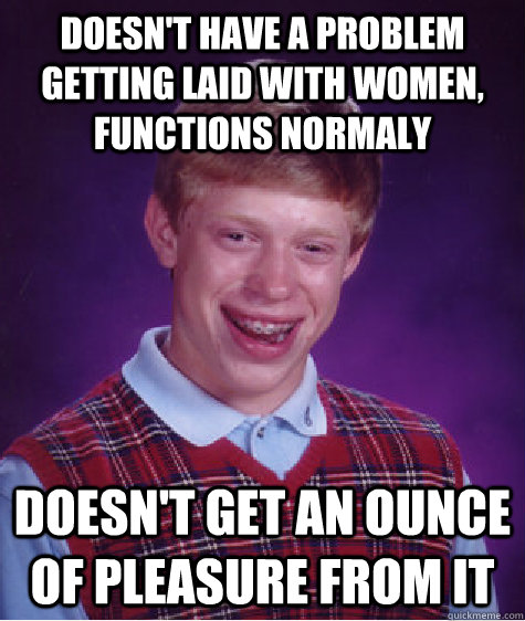 Doesn't have a problem getting laid with women, functions normaly doesn't get an ounce of pleasure from it  Bad Luck Brian