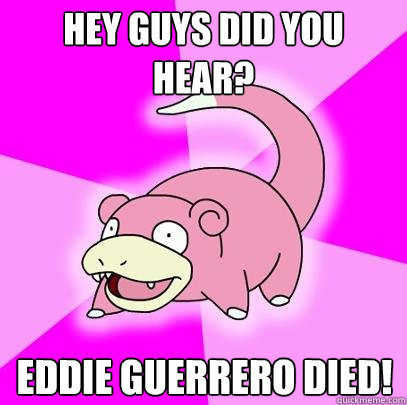 Hey guys did you hear? Eddie Guerrero died!  Slowpoke