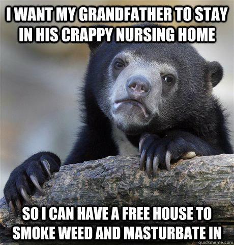 I want my grandfather to stay in his crappy nursing home  So I can have a free house to smoke weed and masturbate in  Confession Bear