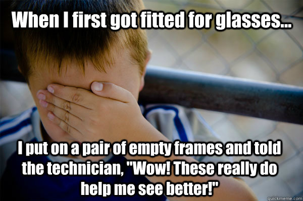 When I first got fitted for glasses... I put on a pair of empty frames and told the technician, 