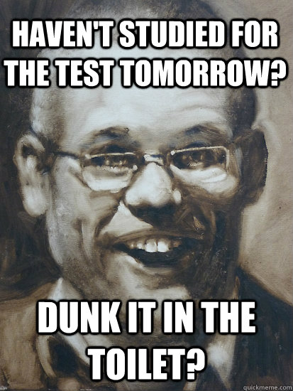 Dunk it in the toilet? haven't studied for the Test Tomorrow?  