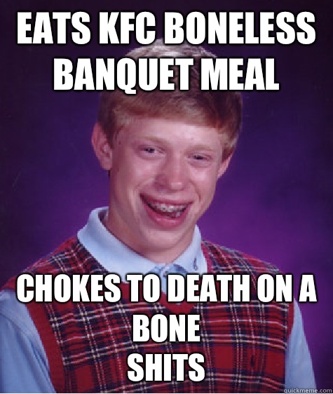 Eats KFC boneless banquet meal Chokes to death on a bone
Shits - Eats KFC boneless banquet meal Chokes to death on a bone
Shits  Bad Luck Brian