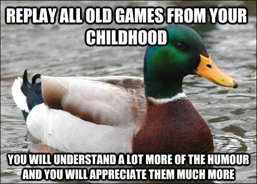 Replay all old games from your childhood You will understand a lot more of the humour and you will appreciate them much more - Replay all old games from your childhood You will understand a lot more of the humour and you will appreciate them much more  Actual Advice Mallard