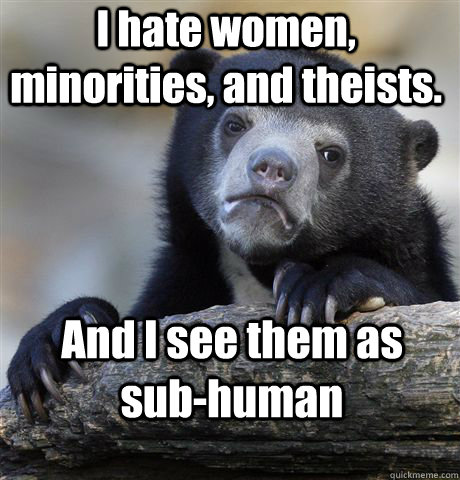 I hate women, minorities, and theists.  And I see them as sub-human - I hate women, minorities, and theists.  And I see them as sub-human  Confession Bear