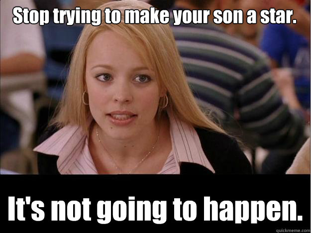 Stop trying to make your son a star. It's not going to happen.  Its not going to happen