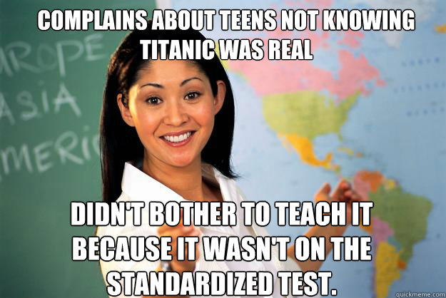 Complains about teens not knowing Titanic was real Didn't bother to teach it because it wasn't on the standardized test.  Unhelpful High School Teacher