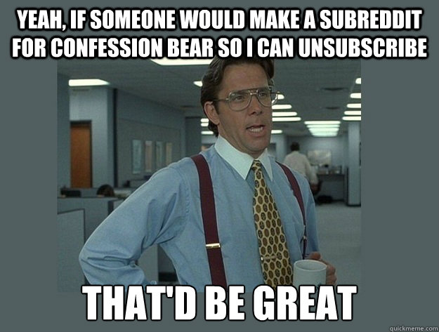 yeah, if someone would make a subreddit for confession bear so I can unsubscribe That'd be great  Office Space Lumbergh