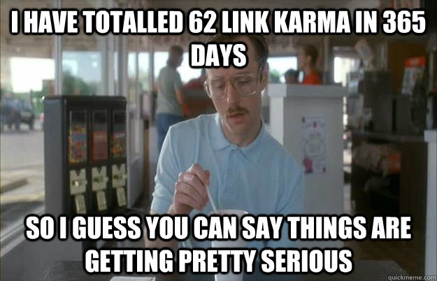 I have totalled 62 link karma in 365 days So I guess you can say things are getting pretty serious  Things are getting pretty serious