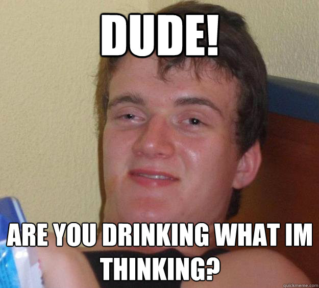 Dude! are you drinking what i´m thinking?  10 Guy