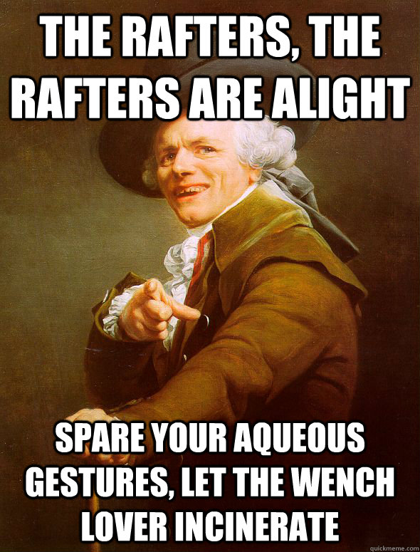 The rafters, the rafters are alight spare your aqueous gestures, let the wench lover incinerate  Joseph Ducreux