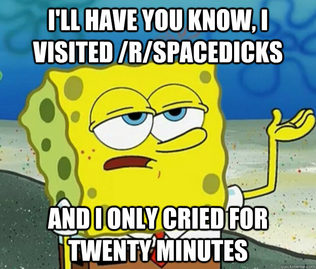 I'll have you know, i visited /r/spacedicks and i only cried for twenty minutes  Tough Spongebob