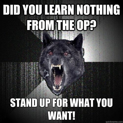 Did you learn nothing from the op? Stand up for what you want!
  Insanity Wolf