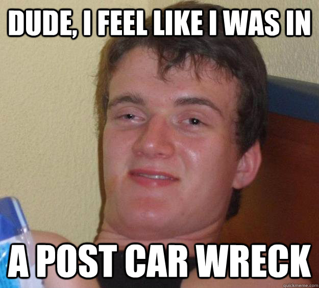 Dude, i feel like i was in  a post car wreck  10 Guy