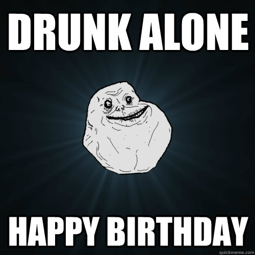 drunk alone happy birthday  Forever Alone