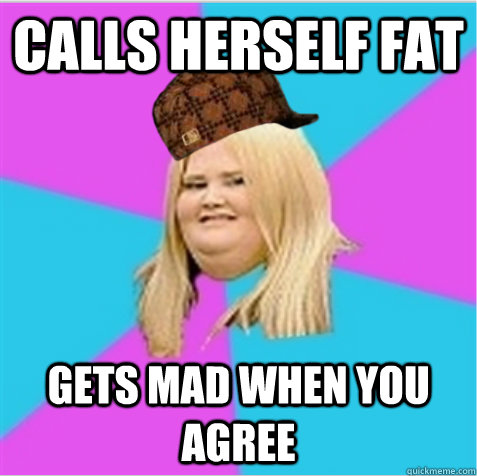 Calls herself fat Gets mad when you agree  scumbag fat girl