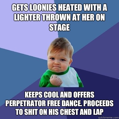 Gets loonies heated with a lighter thrown at her on stage Keeps cool and offers perpetrator free dance. Proceeds to shit on his chest and lap  Success Kid