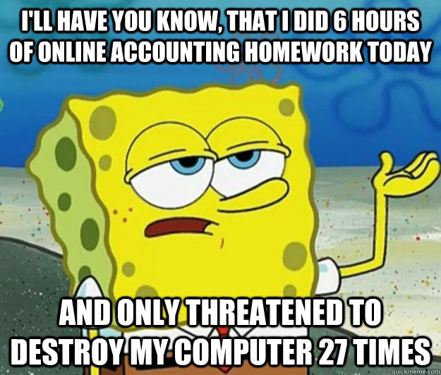 I'll have you know, that I did 6 hours of online accounting homework today And only threatened to destroy my computer 27 times - I'll have you know, that I did 6 hours of online accounting homework today And only threatened to destroy my computer 27 times  Tough Spongebob