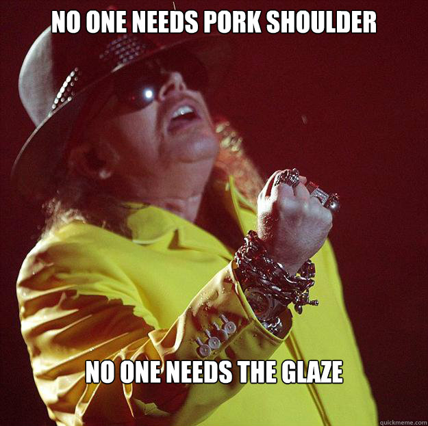 NO ONE NEEDS PORK SHOULDER NO ONE NEEDS THE GLAZE  Fat Axl