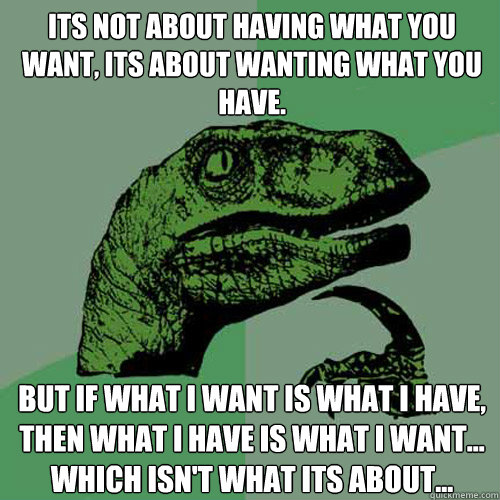 Its not about having what you want, its about wanting what you have. But if what I want is what I have, then what I have is what I want... which isn't what its about... - Its not about having what you want, its about wanting what you have. But if what I want is what I have, then what I have is what I want... which isn't what its about...  Philosoraptor