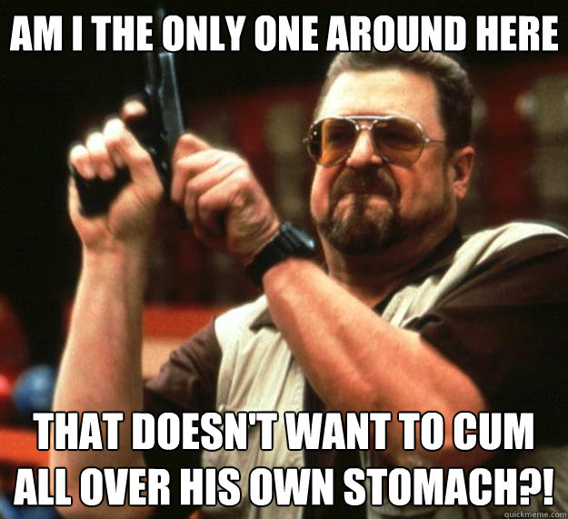 Am I the only one around here that doesn't want to cum all over his own stomach?!  Big Lebowski