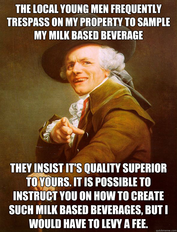 The local young men frequently trespass on my property to sample my milk based beverage  They insist it's quality superior to yours. It is possible to instruct you on how to create such milk based beverages, but i would have to levy a fee.  Joseph Ducreux