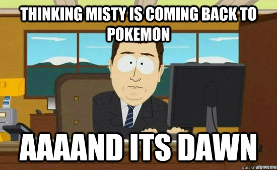 thinking misty is coming back to Pokemon AAAAND its dawn  aaaand its gone