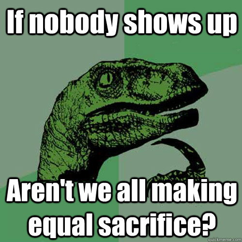 If nobody shows up Aren't we all making equal sacrifice?  - If nobody shows up Aren't we all making equal sacrifice?   Philosoraptor