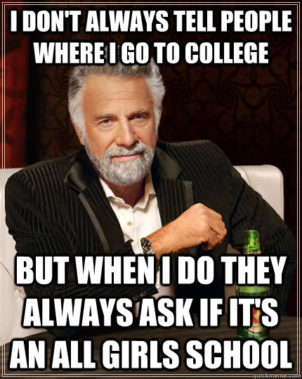 I don't always tell people where I go to college but when i do they always ask if it's an all girls school  The Most Interesting Man In The World