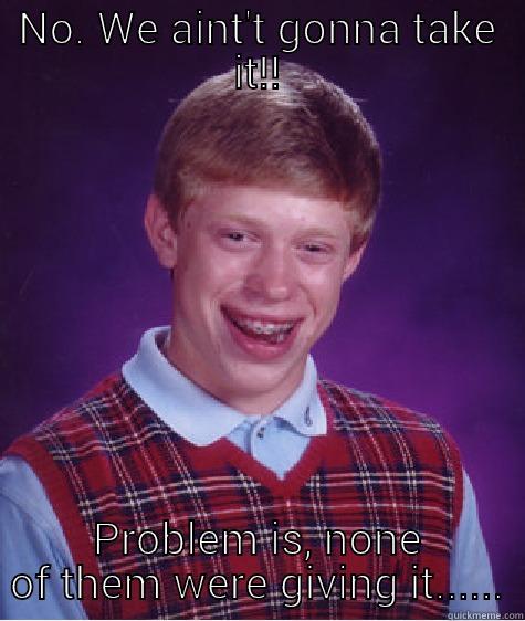 NO. WE AINT'T GONNA TAKE IT!! PROBLEM IS, NONE OF THEM WERE GIVING IT...... Bad Luck Brian