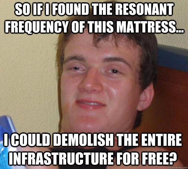 So if I found the resonant frequency of this mattress... I could demolish the entire infrastructure for free?  10 Guy